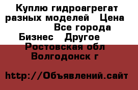Куплю гидроагрегат разных моделей › Цена ­ 1 000 - Все города Бизнес » Другое   . Ростовская обл.,Волгодонск г.